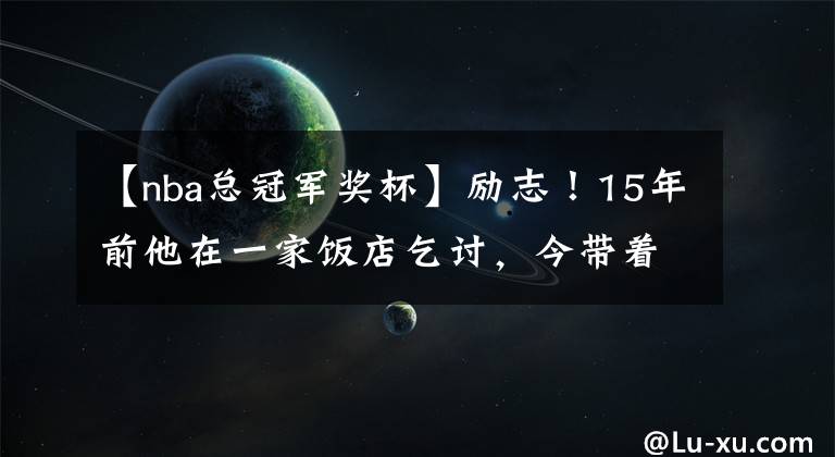 【nba总冠军奖杯】励志！15年前他在一家饭店乞讨，今带着NBA总冠军奖杯回来了