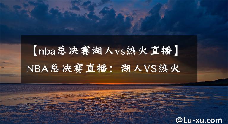 【nba总决赛湖人vs热火直播】NBA总决赛直播:湖人VS热火 湖人队掌握所有热点,最终夺冠概率较高!