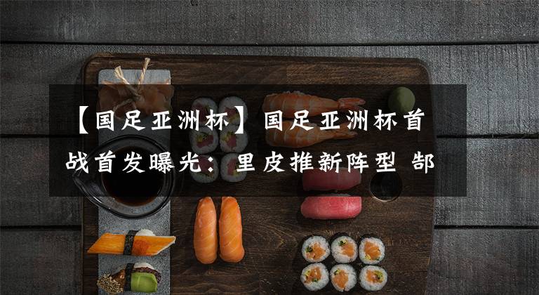 【国足亚洲杯】国足亚洲杯首战首发曝光：里皮推新阵型 郜林出任中锋 鲁能2人！