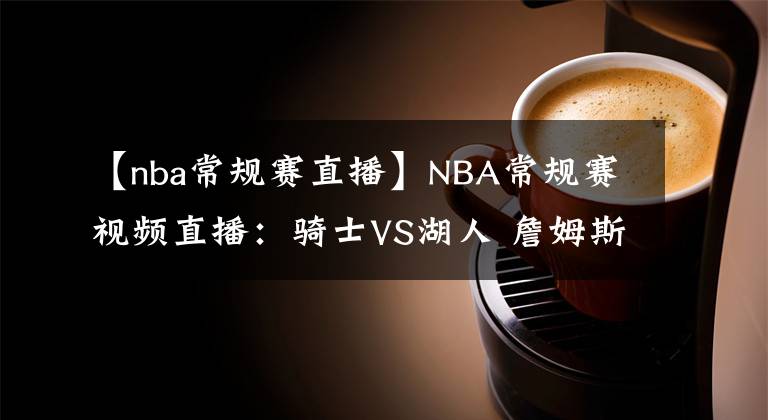 【nba常规赛直播】NBA常规赛视频直播:骑士VS湖人 詹姆斯浓眉缺阵,谁能挑起大梁?
