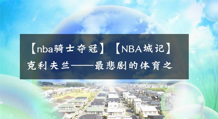 【nba骑士夺冠】【NBA城记】克利夫兰——最悲剧的体育之城(下)夺冠只是昙花一现 勒布朗去留成谜