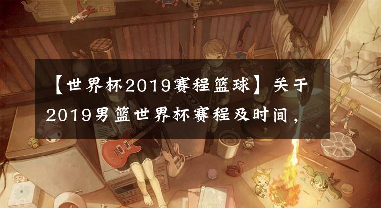 【世界杯2019赛程篮球】关于2019男篮世界杯赛程及时间，更新不易求点赞关注二连哦