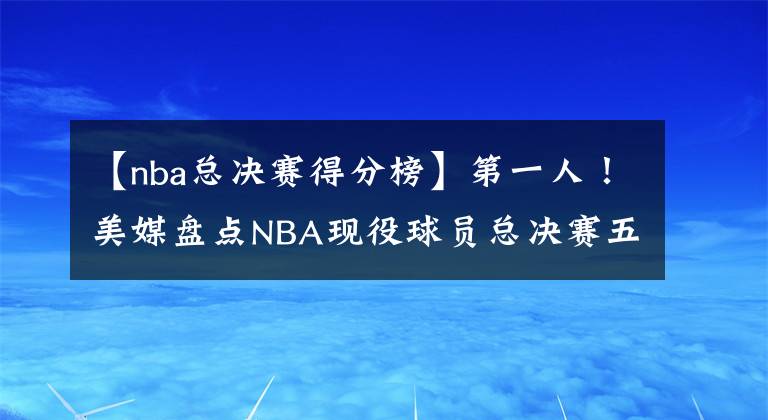 【nba总决赛得分榜】第一人！美媒盘点NBA现役球员总决赛五大得分表演，詹皇二度上榜，超库里阿杜
