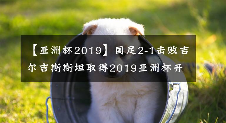 【亚洲杯2019】国足2-1击败吉尔吉斯斯坦取得2019亚洲杯开门红