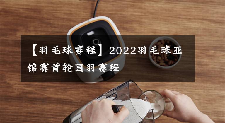 【羽毛球赛程】2022羽毛球亚锦赛首轮国羽赛程