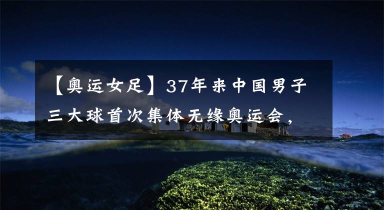 【奥运女足】37年来中国男子三大球首次集体无缘奥运会,中国女子三大球东京奥运会比赛时间表