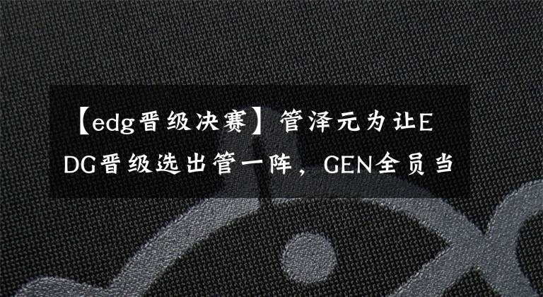 【edg晋级决赛】管泽元为让EDG晋级选出管一阵，GEN全员当选