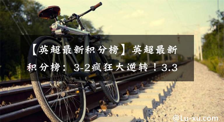【英超最新积分榜】英超最新积分榜:3-2疯狂大逆转!3.3亿中资队42分升至第6争欧冠
