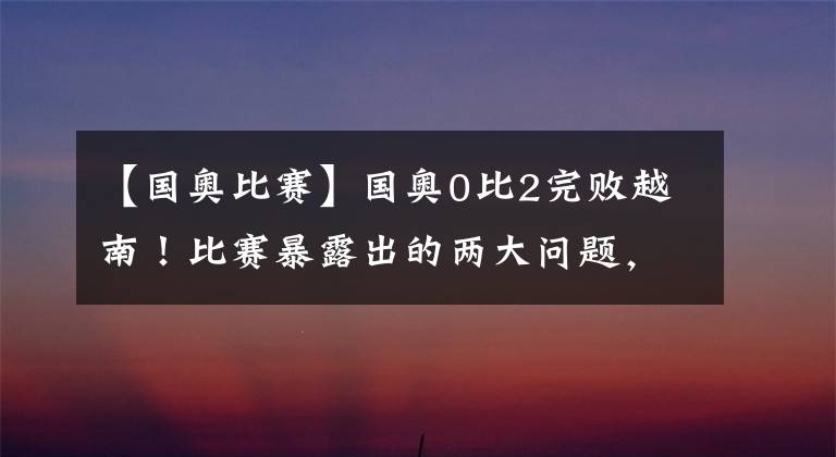 【国奥比赛】国奥0比2完败越南!比赛暴露出的两大问题,急需希丁克着手解决