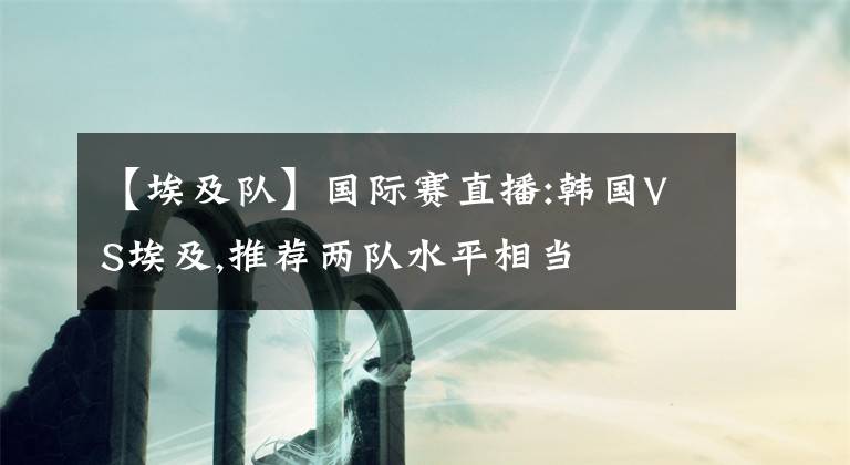【埃及队】国际赛直播:韩国VS埃及,推荐两队水平相当