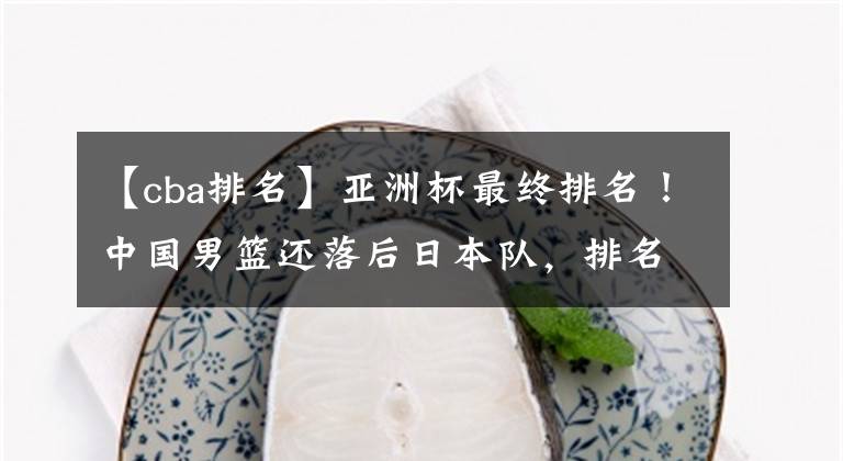 【cba排名】亚洲杯最终排名!中国男篮还落后日本队,排名真差,伊朗排名较高