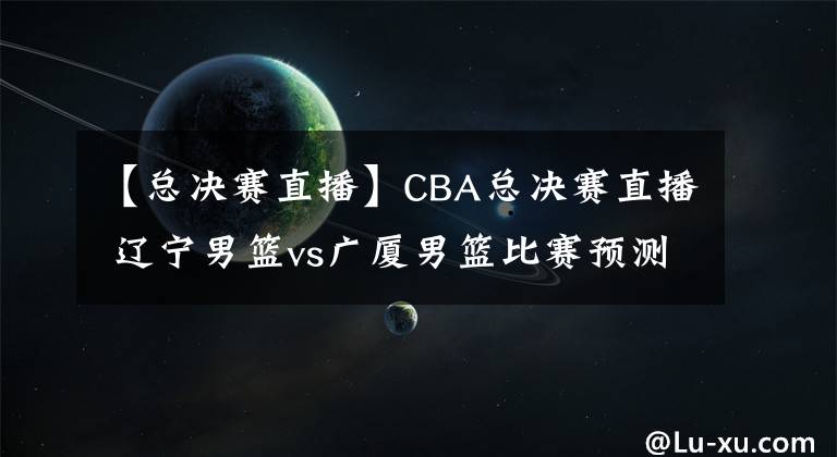 【总决赛直播】CBA总决赛直播 辽宁男篮vs广厦男篮比赛预测 广厦能伤兵满营