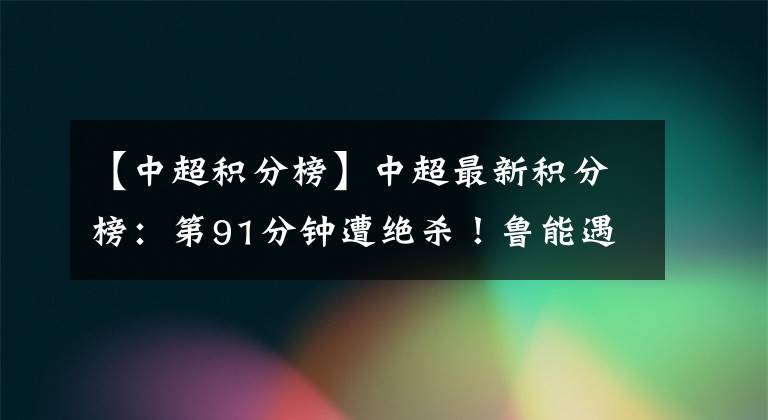 【中超积分榜】中超最新积分榜:第91分钟遭绝杀!鲁能遇赛季首败,跌至第四