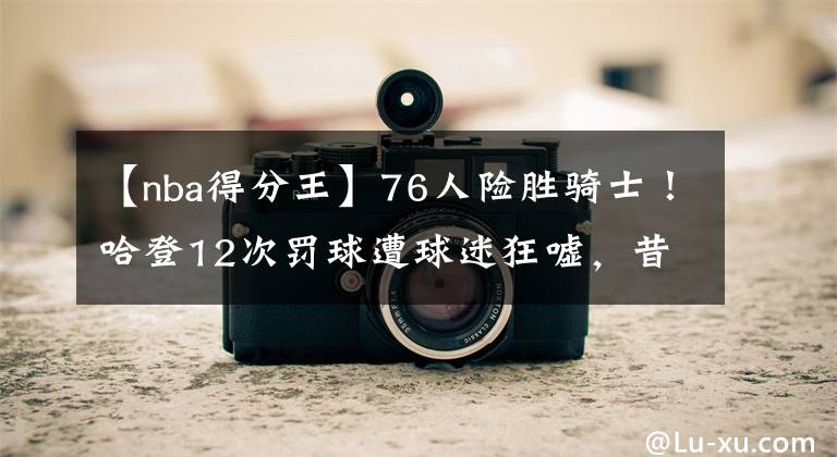 【nba得分王】76人险胜骑士!哈登12次罚球遭球迷狂嘘,昔日得分王如今太拉垮