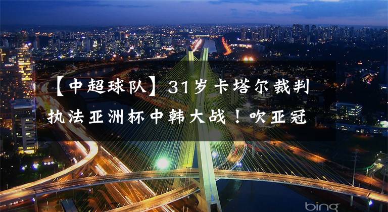 【中超球队】31岁卡塔尔裁判执法亚洲杯中韩大战！吹亚冠中超球队胜率仅21%！