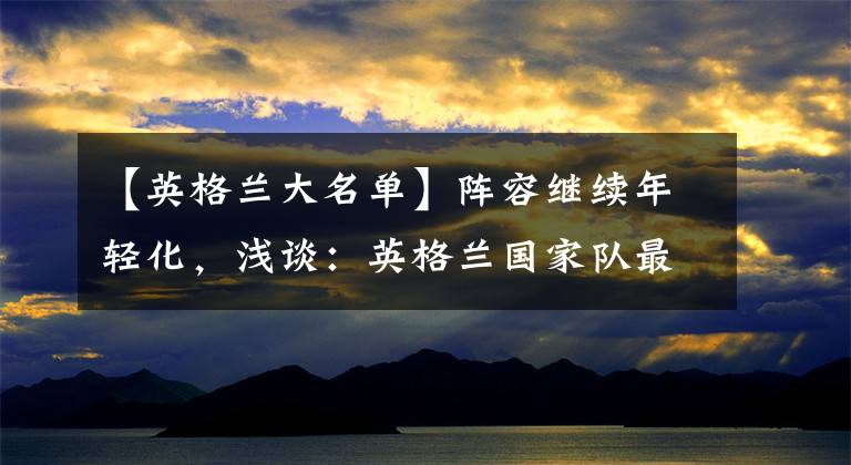 【英格兰大名单】阵容继续年轻化，浅谈：英格兰国家队最新一期大名单！