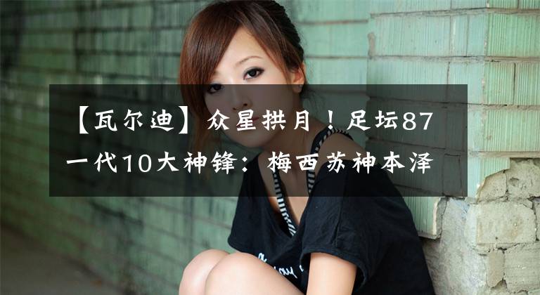 【瓦尔迪】众星拱月！足坛87一代10大神锋：梅西苏神本泽马瓦尔迪各领风骚