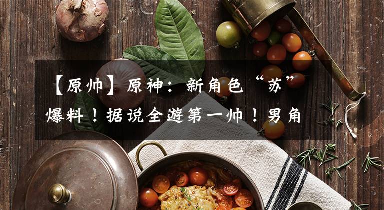 【原帅】原神：新角色“苏”爆料！据说全游第一帅！男角色危险了！