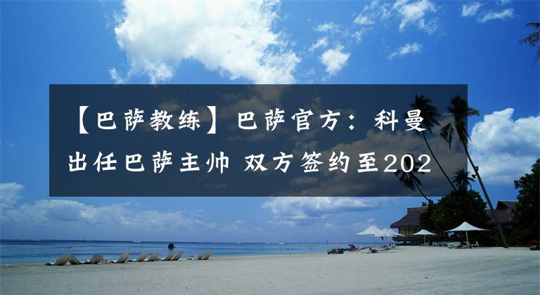 【巴萨教练】巴萨官方:科曼出任巴萨主帅 双方签约至2022年。