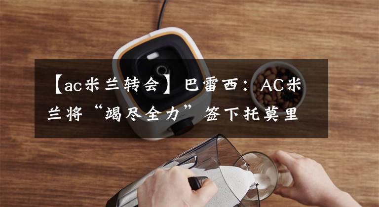 【ac米兰转会】巴雷西:AC米兰将“竭尽全力”签下托莫里 3月27日足坛转会传闻