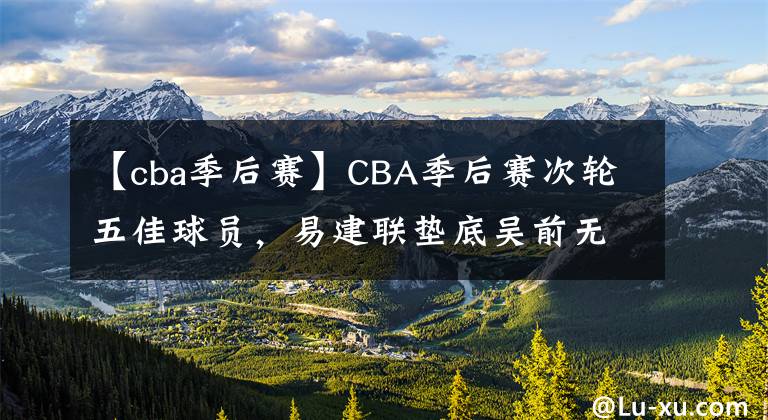【cba季后赛】CBA季后赛次轮五佳球员,易建联垫底吴前无缘,榜首无悬念
