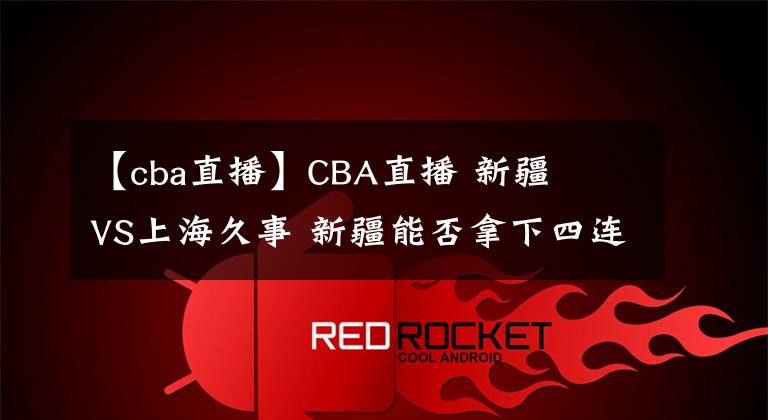 【cba直播】CBA直播 新疆廣匯VS上海久事 新疆能否拿下四连胜