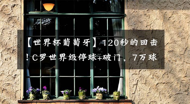 【世界杯葡萄牙】120秒的回击！C罗世界级停球+破门，7万球迷从死寂到欢腾