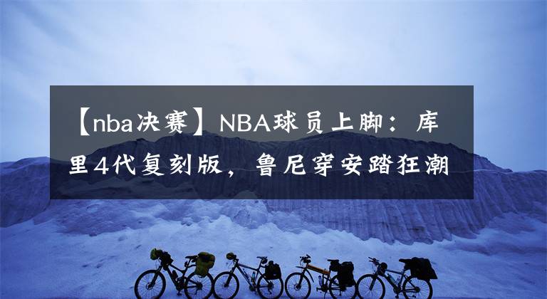 【nba决赛】NBA球员上脚:库里4代复刻版,鲁尼穿安踏狂潮3 Pro!