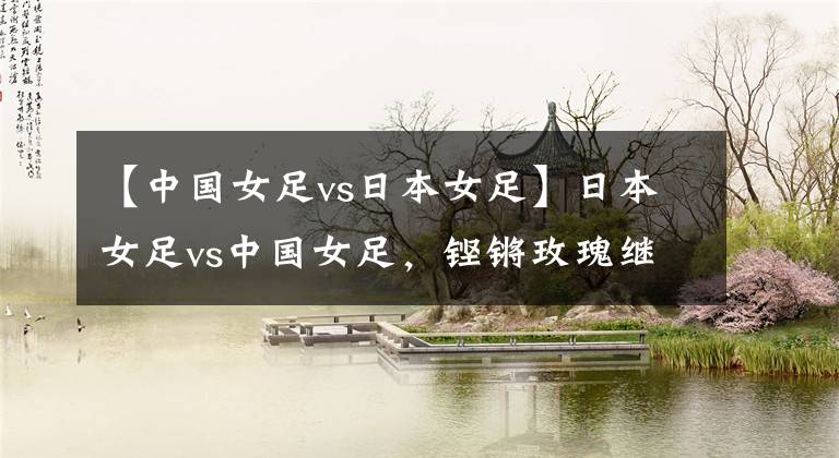 【中国女足vs日本女足】日本女足vs中国女足，铿锵玫瑰继续绽放？女足比赛分析