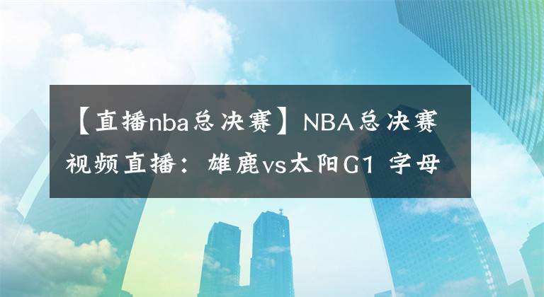【直播nba总决赛】NBA总决赛视频直播：雄鹿vs太阳G1 字母哥缺席首战，保罗欲率队夺开门红
