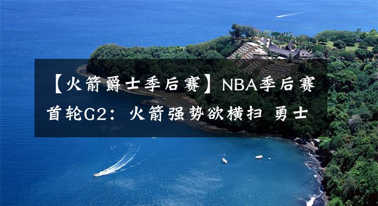 【火箭爵士季后赛】NBA季后赛首轮G2：火箭强势欲横扫 勇士马刺齐翻车 心疼雷霆球迷