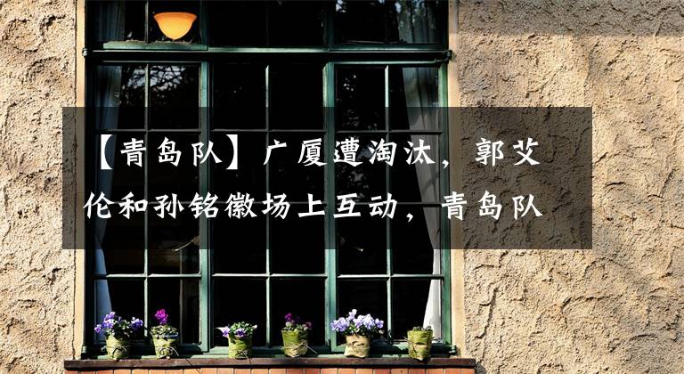 【青岛队】广厦遭淘汰，郭艾伦和孙铭徽场上互动，青岛队“溃不成军”，吴前郭艾伦再迎对决！