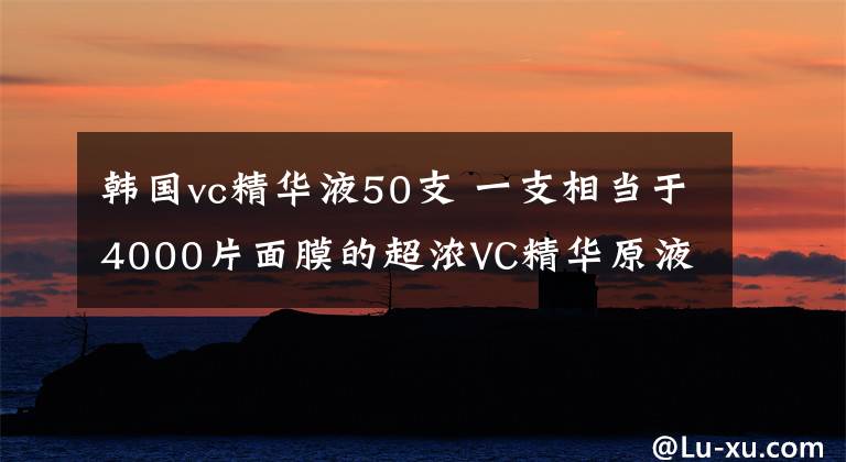 韩国vc精华液50支 一支相当于4000片面膜的超浓VC精华原液,太神奇了!