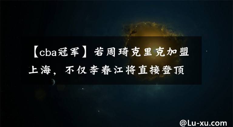 【cba冠军】若周琦克里克加盟上海,不仅李春江将直接登顶,他们还将所向无敌
