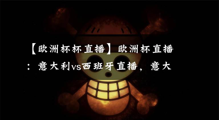 【欧洲杯杯直播】欧洲杯直播:意大利vs西班牙直播,意大利vs西班牙比分预测