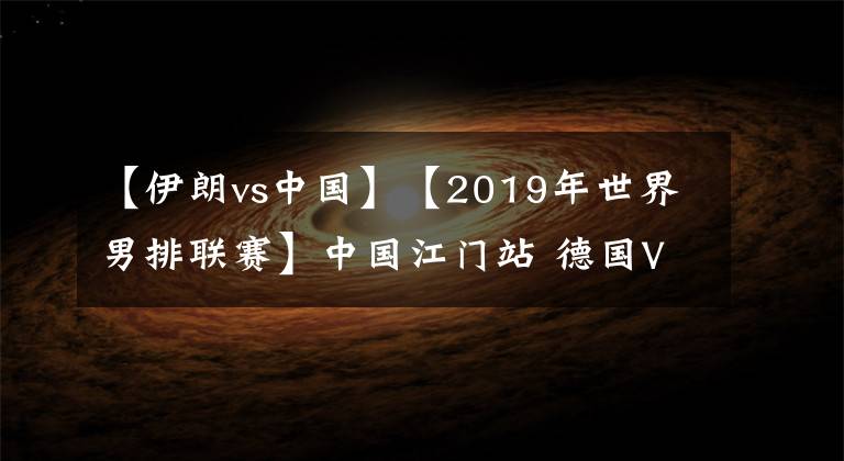 【伊朗vs中国】【2019年世界男排联赛】中国江门站 德国VS伊朗【VNL2019】