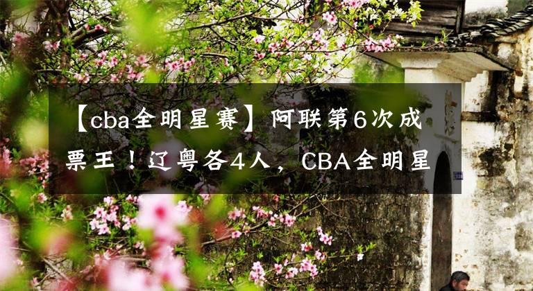 【cba全明星赛】阿联第6次成票王!辽粤各4人,CBA全明星赛首发名单公布!