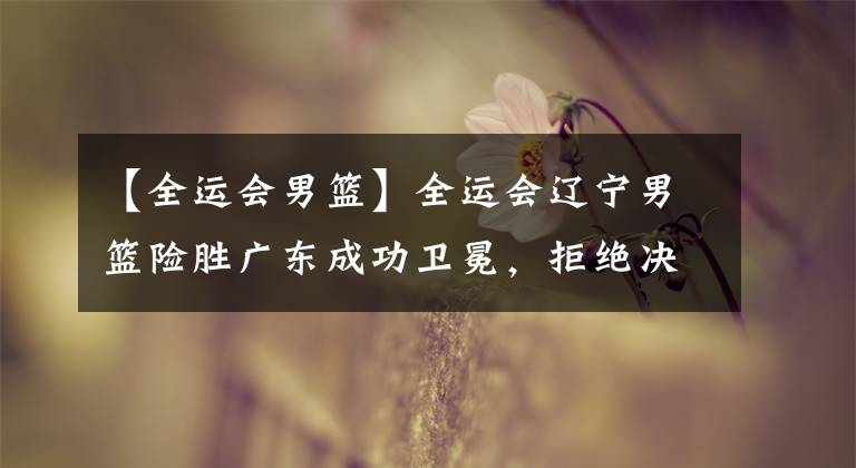 【全运会男篮】全运会辽宁男篮险胜广东成功卫冕,拒绝决赛三连杀!