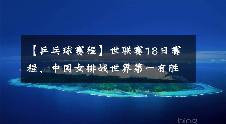 【乒乓球赛程】世联赛18日赛程，中国女排战世界第一有胜算！2夺冠热门龙争虎斗