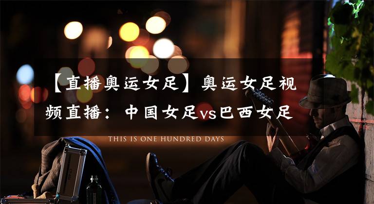 【直播奥运女足】奥运女足视频直播:中国女足vs巴西女足 中国队再遇苦主,铿锵玫瑰全力以赴