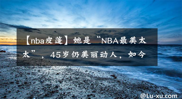 【nba皮蓬】她是“NBA最美太太”,45岁仍美丽动人,如今想侵吞皮蓬的财产
