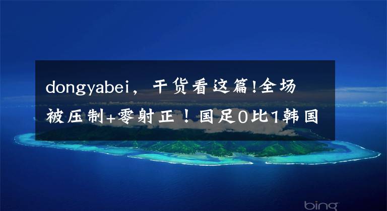 dongyabei,干货看这篇!全场被压制+零射正!国足0比1韩国遭东亚杯两连败