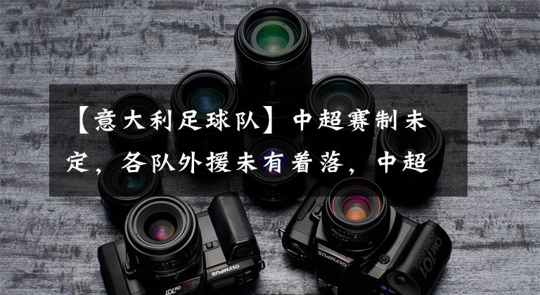 【意大利足球队】中超赛制未定，各队外援未有着落，中超精彩程度堪忧
