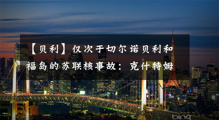 【贝利】仅次于切尔诺贝利和福岛的苏联核事故:克什特姆核废料爆炸