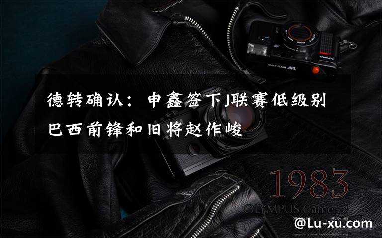 德转确认:申鑫签下J联赛低级别巴西前锋和旧将赵作峻