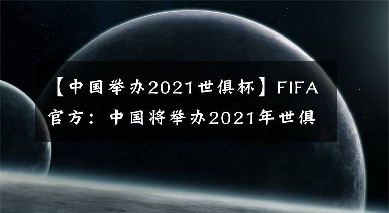 【中国举办2021世俱杯】FIFA官方：中国将举办2021年世俱杯，赛事时间为6月至7月