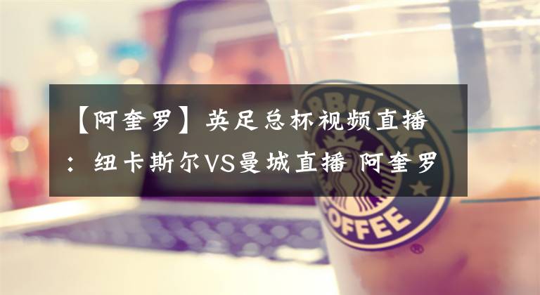 【阿奎罗】英足总杯视频直播:纽卡斯尔VS曼城直播 阿奎罗伤缺,蓝月亮能否取胜?