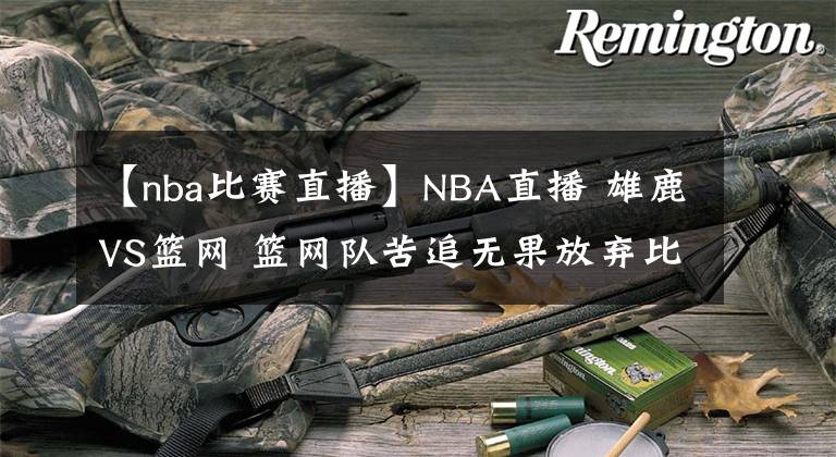 【nba比赛直播】NBA直播 雄鹿VS篮网 篮网队苦追无果放弃比赛