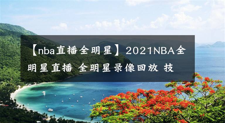【nba直播全明星】2021NBA全明星直播 全明星录像回放 技巧大赛三分大赛录像地址