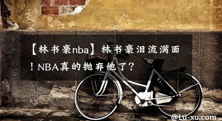 【林书豪nba】林书豪泪流满面!NBA真的抛弃他了?